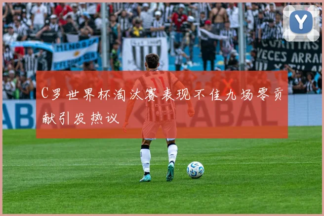 C罗世界杯淘汰赛表现不佳九场零贡献引发热议