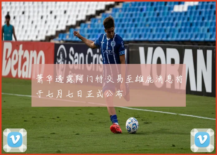 萧华透露阿门特交易至雄鹿消息将于七月七日正式公布
