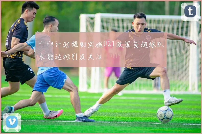 FIFA计划强制实施U21政策英超球队未能达标引发关注