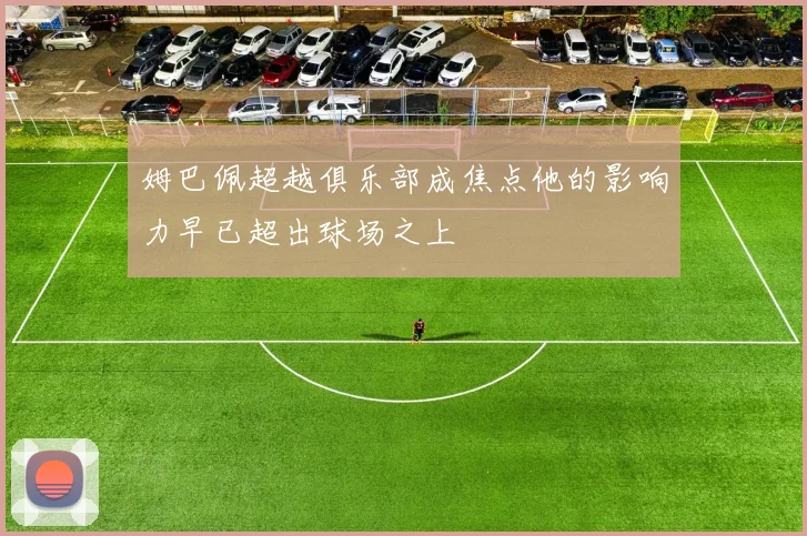 姆巴佩超越俱乐部成焦点他的影响力早已超出球场之上