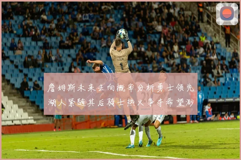 詹姆斯未来去向概率分析勇士领先湖人紧随其后骑士热火争夺希望渺茫