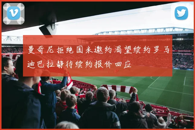 曼奇尼拒绝国米邀约渴望续约罗马迪巴拉静待续约报价回应