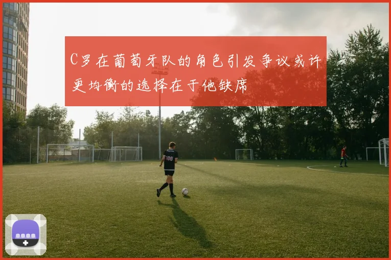 C罗在葡萄牙队的角色引发争议或许更均衡的选择在于他缺席