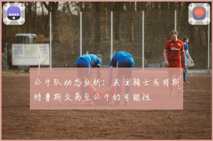 公牛队动态分析：关注骑士或将斯特鲁斯交易至公牛的可能性