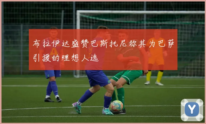 布拉伊达盛赞巴斯托尼称其为巴萨引援的理想人选