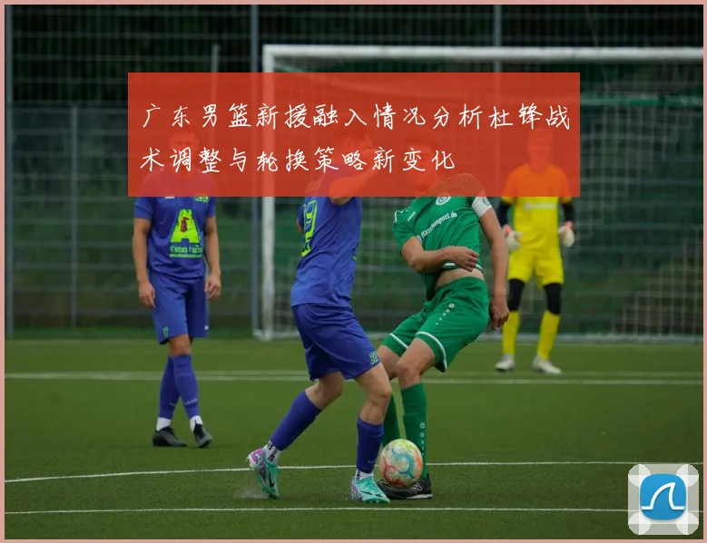 广东男篮新援融入情况分析杜锋战术调整与轮换策略新变化