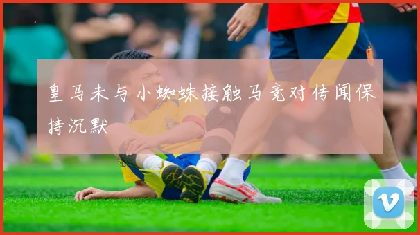 皇马未与小蜘蛛接触马竞对传闻保持沉默