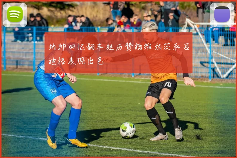 纳帅回忆翻车经历赞扬维尔茨和吕迪格表现出色