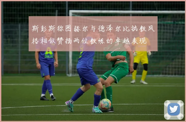 斯彭斯称图赫尔与德泽尔比执教风格相似赞扬两位教练的卓越表现