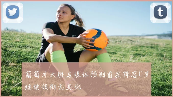 葡萄牙大胜后媒体预测首发阵容C罗继续领衔无变化