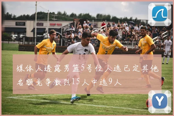 媒体人透露男篮5号位人选已定其他名额竞争激烈15人中选9人