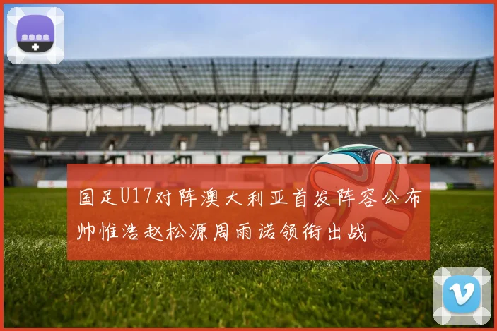国足U17对阵澳大利亚首发阵容公布帅惟浩赵松源周雨诺领衔出战