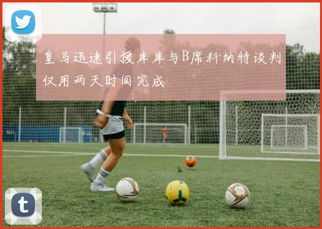 皇马迅速引援库库与B席科纳特谈判仅用两天时间完成