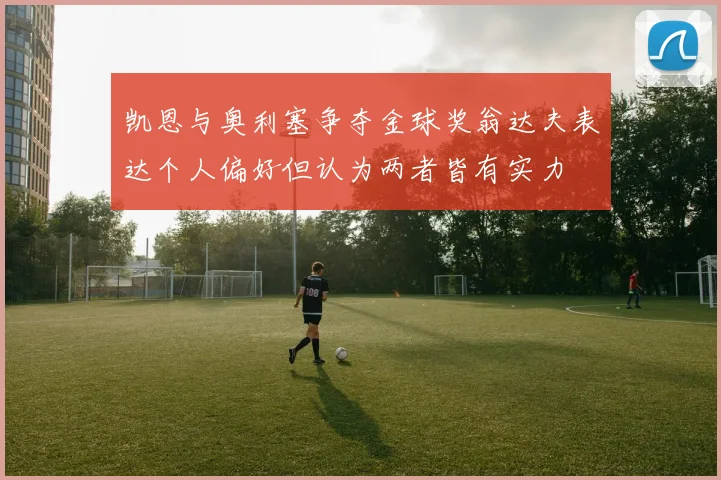凯恩与奥利塞争夺金球奖翁达夫表达个人偏好但认为两者皆有实力