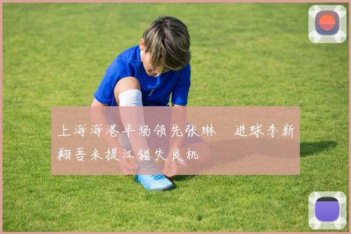 上海海港半场领先张琳芃进球李新翔吾米提江错失良机