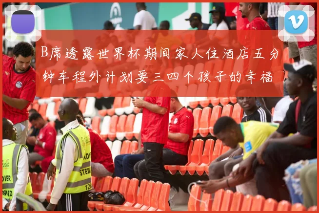 B席透露世界杯期间家人住酒店五分钟车程外计划要三四个孩子的幸福生活